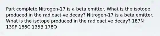 Part complete Nitrogen-17 is a beta emitter. What is the isotope produced in the radioactive decay? Nitrogen-17 is a beta emitter. What is the isotope produced in the radioactive decay? 187N 139F 186C 135B 178O