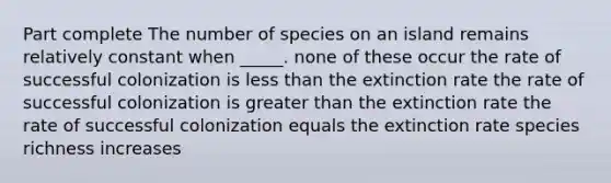 Part complete The number of species on an island remains relatively constant when _____. none of these occur the rate of successful colonization is <a href='https://www.questionai.com/knowledge/k7BtlYpAMX-less-than' class='anchor-knowledge'>less than</a> the extinction rate the rate of successful colonization is <a href='https://www.questionai.com/knowledge/ktgHnBD4o3-greater-than' class='anchor-knowledge'>greater than</a> the extinction rate the rate of successful colonization equals the extinction rate species richness increases