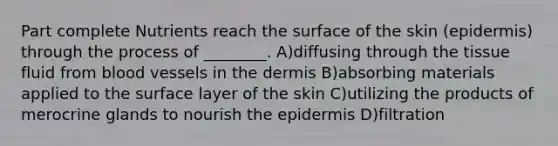 Part complete Nutrients reach the surface of the skin (epidermis) through the process of ________. A)diffusing through the tissue fluid from <a href='https://www.questionai.com/knowledge/kZJ3mNKN7P-blood-vessels' class='anchor-knowledge'>blood vessels</a> in <a href='https://www.questionai.com/knowledge/kEsXbG6AwS-the-dermis' class='anchor-knowledge'>the dermis</a> B)absorbing materials applied to the surface layer of the skin C)utilizing the products of merocrine glands to nourish <a href='https://www.questionai.com/knowledge/kBFgQMpq6s-the-epidermis' class='anchor-knowledge'>the epidermis</a> D)filtration