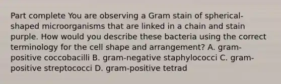 Part complete You are observing a Gram stain of spherical-shaped microorganisms that are linked in a chain and stain purple. How would you describe these bacteria using the correct terminology for the cell shape and arrangement? A. gram-positive coccobacilli B. gram-negative staphylococci C. gram-positive streptococci D. gram-positive tetrad