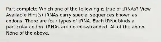 Part complete Which one of the following is true of tRNAs? View Available Hint(s) tRNAs carry special sequences known as codons. There are four types of tRNA. Each tRNA binds a particular codon. tRNAs are double-stranded. All of the above. None of the above.