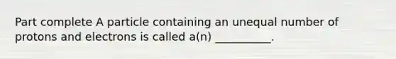 Part complete A particle containing an unequal number of protons and electrons is called a(n) __________.