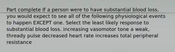 Part complete If a person were to have substantial blood loss, you would expect to see all of the following physiological events to happen EXCEPT one. Select the least likely response to substantial blood loss. increasing vasomotor tone a weak, thready pulse decreased heart rate increases total peripheral resistance