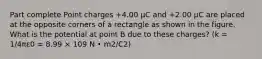 Part complete Point charges +4.00 μC and +2.00 μC are placed at the opposite corners of a rectangle as shown in the figure. What is the potential at point B due to these charges? (k = 1/4πε0 = 8.99 × 109 N • m2/C2)