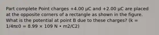 Part complete Point charges +4.00 μC and +2.00 μC are placed at the opposite corners of a rectangle as shown in the figure. What is the potential at point B due to these charges? (k = 1/4πε0 = 8.99 × 109 N • m2/C2)