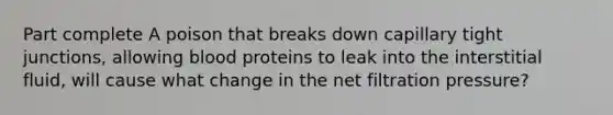 Part complete A poison that breaks down capillary tight junctions, allowing blood proteins to leak into the interstitial fluid, will cause what change in the net filtration pressure?