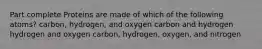 Part complete Proteins are made of which of the following atoms? carbon, hydrogen, and oxygen carbon and hydrogen hydrogen and oxygen carbon, hydrogen, oxygen, and nitrogen