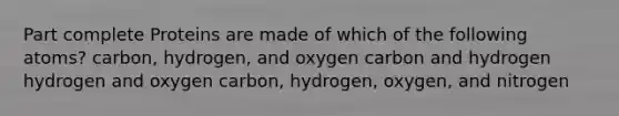 Part complete Proteins are made of which of the following atoms? carbon, hydrogen, and oxygen carbon and hydrogen hydrogen and oxygen carbon, hydrogen, oxygen, and nitrogen