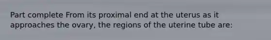 Part complete From its proximal end at the uterus as it approaches the ovary, the regions of the uterine tube are: