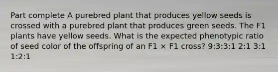 Part complete A purebred plant that produces yellow seeds is crossed with a purebred plant that produces green seeds. The F1 plants have yellow seeds. What is the expected phenotypic ratio of seed color of the offspring of an F1 × F1 cross? 9:3:3:1 2:1 3:1 1:2:1