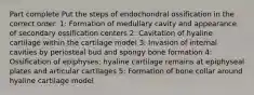 Part complete Put the steps of endochondral ossification in the correct order. 1: Formation of medullary cavity and appearance of secondary ossification centers 2: Cavitation of hyaline cartilage within the cartilage model 3: Invasion of internal cavities by periosteal bud and spongy bone formation 4: Ossification of epiphyses; hyaline cartilage remains at epiphyseal plates and articular cartilages 5: Formation of bone collar around hyaline cartilage model