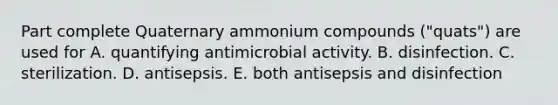 Part complete Quaternary ammonium compounds ("quats") are used for A. quantifying antimicrobial activity. B. disinfection. C. sterilization. D. antisepsis. E. both antisepsis and disinfection