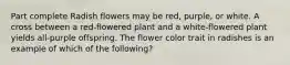 Part complete Radish flowers may be red, purple, or white. A cross between a red-flowered plant and a white-flowered plant yields all-purple offspring. The flower color trait in radishes is an example of which of the following?