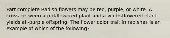 Part complete Radish flowers may be red, purple, or white. A cross between a red-flowered plant and a white-flowered plant yields all-purple offspring. The flower color trait in radishes is an example of which of the following?