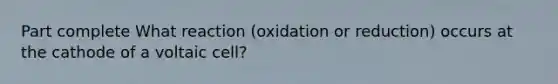 Part complete What reaction (oxidation or reduction) occurs at the cathode of a voltaic cell?