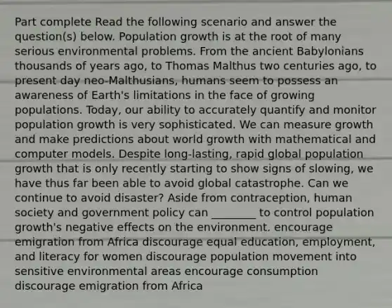 Part complete Read the following scenario and answer the question(s) below. Population growth is at the root of many serious environmental problems. From the ancient Babylonians thousands of years ago, to Thomas Malthus two centuries ago, to present day neo-Malthusians, humans seem to possess an awareness of Earth's limitations in the face of growing populations. Today, our ability to accurately quantify and monitor population growth is very sophisticated. We can measure growth and make predictions about world growth with mathematical and computer models. Despite long-lasting, rapid global population growth that is only recently starting to show signs of slowing, we have thus far been able to avoid global catastrophe. Can we continue to avoid disaster? Aside from contraception, human society and government policy can ________ to control population growth's negative effects on the environment. encourage emigration from Africa discourage equal education, employment, and literacy for women discourage population movement into sensitive environmental areas encourage consumption discourage emigration from Africa