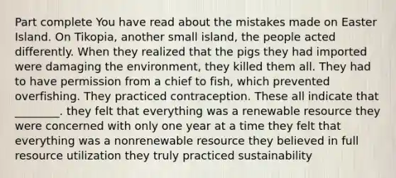 Part complete You have read about the mistakes made on Easter Island. On Tikopia, another small island, the people acted differently. When they realized that the pigs they had imported were damaging the environment, they killed them all. They had to have permission from a chief to fish, which prevented overfishing. They practiced contraception. These all indicate that ________. they felt that everything was a renewable resource they were concerned with only one year at a time they felt that everything was a nonrenewable resource they believed in full resource utilization they truly practiced sustainability