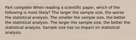 Part complete When reading a scientific paper, which of the following is most likely? The larger the sample size, the worse the statistical analysis. The smaller the sample size, the better the statistical analysis. The larger the sample size, the better the statistical analysis. Sample size has no impact on statistical analysis.