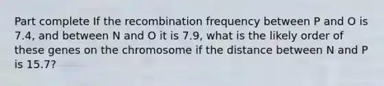 Part complete If the recombination frequency between P and O is 7.4, and between N and O it is 7.9, what is the likely order of these genes on the chromosome if the distance between N and P is 15.7?