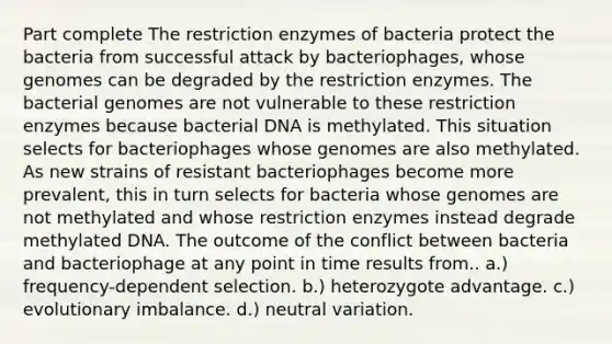 Part complete The restriction enzymes of bacteria protect the bacteria from successful attack by bacteriophages, whose genomes can be degraded by the restriction enzymes. The bacterial genomes are not vulnerable to these restriction enzymes because bacterial DNA is methylated. This situation selects for bacteriophages whose genomes are also methylated. As new strains of resistant bacteriophages become more prevalent, this in turn selects for bacteria whose genomes are not methylated and whose restriction enzymes instead degrade methylated DNA. The outcome of the conflict between bacteria and bacteriophage at any point in time results from.. a.) frequency-dependent selection. b.) heterozygote advantage. c.) evolutionary imbalance. d.) neutral variation.