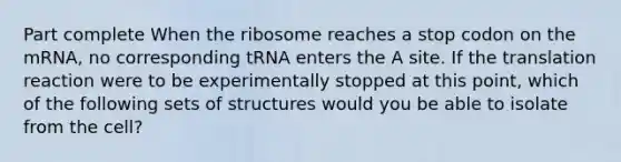 Part complete When the ribosome reaches a stop codon on the mRNA, no corresponding tRNA enters the A site. If the translation reaction were to be experimentally stopped at this point, which of the following sets of structures would you be able to isolate from the cell?