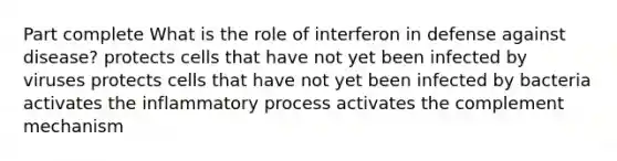 Part complete What is the role of interferon in defense against disease? protects cells that have not yet been infected by viruses protects cells that have not yet been infected by bacteria activates the inflammatory process activates the complement mechanism