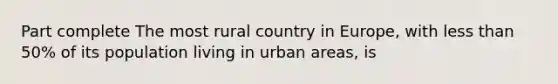 Part complete The most rural country in Europe, with less than 50% of its population living in urban areas, is