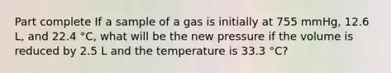 Part complete If a sample of a gas is initially at 755 mmHg, 12.6 L, and 22.4 °C, what will be the new pressure if the volume is reduced by 2.5 L and the temperature is 33.3 °C?