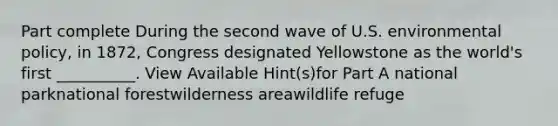 Part complete During the second wave of U.S. environmental policy, in 1872, Congress designated Yellowstone as the world's first __________. View Available Hint(s)for Part A national parknational forestwilderness areawildlife refuge