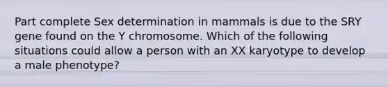 Part complete Sex determination in mammals is due to the SRY gene found on the Y chromosome. Which of the following situations could allow a person with an XX karyotype to develop a male phenotype?