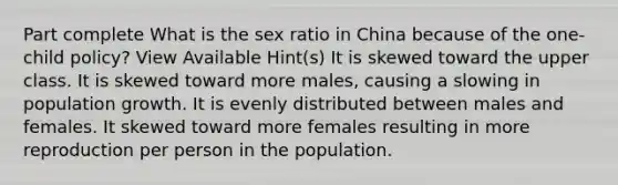 Part complete What is the sex ratio in China because of the one-child policy? View Available Hint(s) It is skewed toward the upper class. It is skewed toward more males, causing a slowing in population growth. It is evenly distributed between males and females. It skewed toward more females resulting in more reproduction per person in the population.