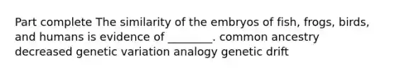 Part complete The similarity of the embryos of fish, frogs, birds, and humans is evidence of ________. common ancestry decreased genetic variation analogy genetic drift