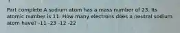 Part complete A sodium atom has a mass number of 23. Its atomic number is 11. How many electrons does a neutral sodium atom have? -11 -23 -12 -22