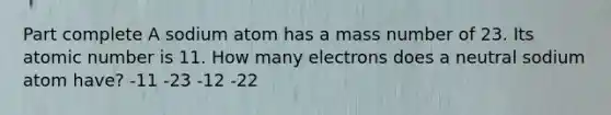 Part complete A sodium atom has a mass number of 23. Its atomic number is 11. How many electrons does a neutral sodium atom have? -11 -23 -12 -22