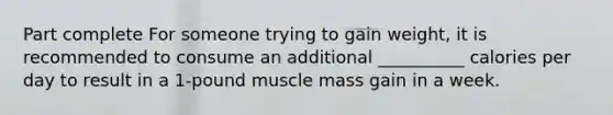 Part complete For someone trying to gain weight, it is recommended to consume an additional __________ calories per day to result in a 1-pound muscle mass gain in a week.