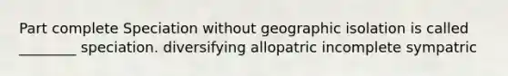 Part complete Speciation without geographic isolation is called ________ speciation. diversifying allopatric incomplete sympatric