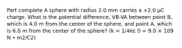 Part complete A sphere with radius 2.0 mm carries a +2.0 μC charge. What is the potential difference, VB-VA between point B, which is 4.0 m from the center of the sphere, and point A, which is 6.0 m from the center of the sphere? (k = 1/4πε 0 = 9.0 × 109 N • m2/C2)