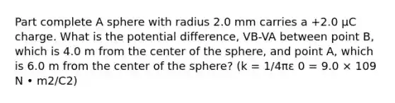 Part complete A sphere with radius 2.0 mm carries a +2.0 μC charge. What is the potential difference, VB-VA between point B, which is 4.0 m from the center of the sphere, and point A, which is 6.0 m from the center of the sphere? (k = 1/4πε 0 = 9.0 × 109 N • m2/C2)