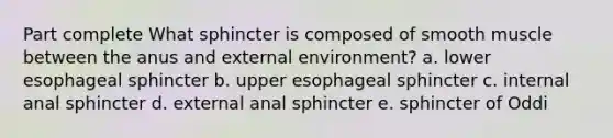 Part complete What sphincter is composed of smooth muscle between the anus and external environment? a. lower esophageal sphincter b. upper esophageal sphincter c. internal anal sphincter d. external anal sphincter e. sphincter of Oddi