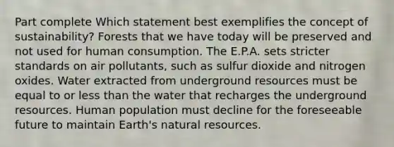 Part complete Which statement best exemplifies the concept of sustainability? Forests that we have today will be preserved and not used for human consumption. The E.P.A. sets stricter standards on air pollutants, such as sulfur dioxide and nitrogen oxides. Water extracted from underground resources must be equal to or <a href='https://www.questionai.com/knowledge/k7BtlYpAMX-less-than' class='anchor-knowledge'>less than</a> the water that recharges the underground resources. Human population must decline for the foreseeable future to maintain Earth's <a href='https://www.questionai.com/knowledge/k6l1d2KrZr-natural-resources' class='anchor-knowledge'>natural resources</a>.