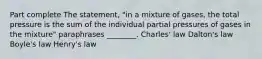 Part complete The statement, "in a mixture of gases, the total pressure is the sum of the individual partial pressures of gases in the mixture" paraphrases ________. Charles' law Dalton's law Boyle's law Henry's law