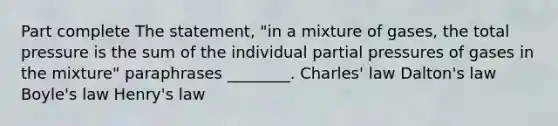 Part complete The statement, "in a mixture of gases, the total pressure is the sum of the individual partial pressures of gases in the mixture" paraphrases ________. Charles' law Dalton's law Boyle's law Henry's law