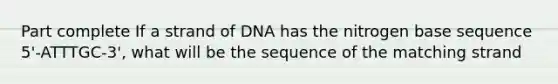 Part complete If a strand of DNA has the nitrogen base sequence 5'-ATTTGC-3', what will be the sequence of the matching strand