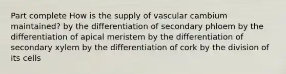 Part complete How is the supply of vascular cambium maintained? by the differentiation of secondary phloem by the differentiation of apical meristem by the differentiation of secondary xylem by the differentiation of cork by the division of its cells