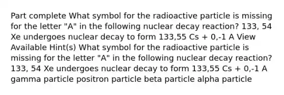 Part complete What symbol for the radioactive particle is missing for the letter "A" in the following nuclear decay reaction? 133, 54 Xe undergoes nuclear decay to form 133,55 Cs + 0,-1 A View Available Hint(s) What symbol for the radioactive particle is missing for the letter "A" in the following nuclear decay reaction? 133, 54 Xe undergoes nuclear decay to form 133,55 Cs + 0,-1 A gamma particle positron particle beta particle alpha particle