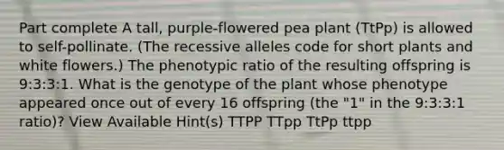 Part complete A tall, purple-flowered pea plant (TtPp) is allowed to self-pollinate. (The recessive alleles code for short plants and white flowers.) The phenotypic ratio of the resulting offspring is 9:3:3:1. What is the genotype of the plant whose phenotype appeared once out of every 16 offspring (the "1" in the 9:3:3:1 ratio)? View Available Hint(s) TTPP TTpp TtPp ttpp