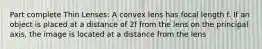 Part complete Thin Lenses: A convex lens has focal length f. If an object is placed at a distance of 2f from the lens on the principal axis, the image is located at a distance from the lens