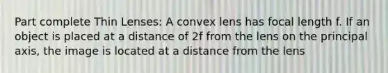 Part complete Thin Lenses: A convex lens has focal length f. If an object is placed at a distance of 2f from the lens on the principal axis, the image is located at a distance from the lens