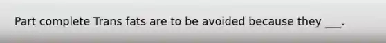 Part complete Trans fats are to be avoided because they ___.
