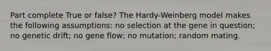 Part complete True or false? The Hardy-Weinberg model makes the following assumptions: no selection at the gene in question; no genetic drift; no gene flow; no mutation; random mating.